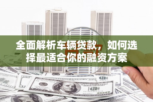 安顺全面解析车辆贷款，如何选择最适合你的融资方案