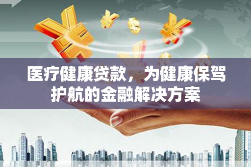 安顺医疗健康贷款，为健康保驾护航的金融解决方案